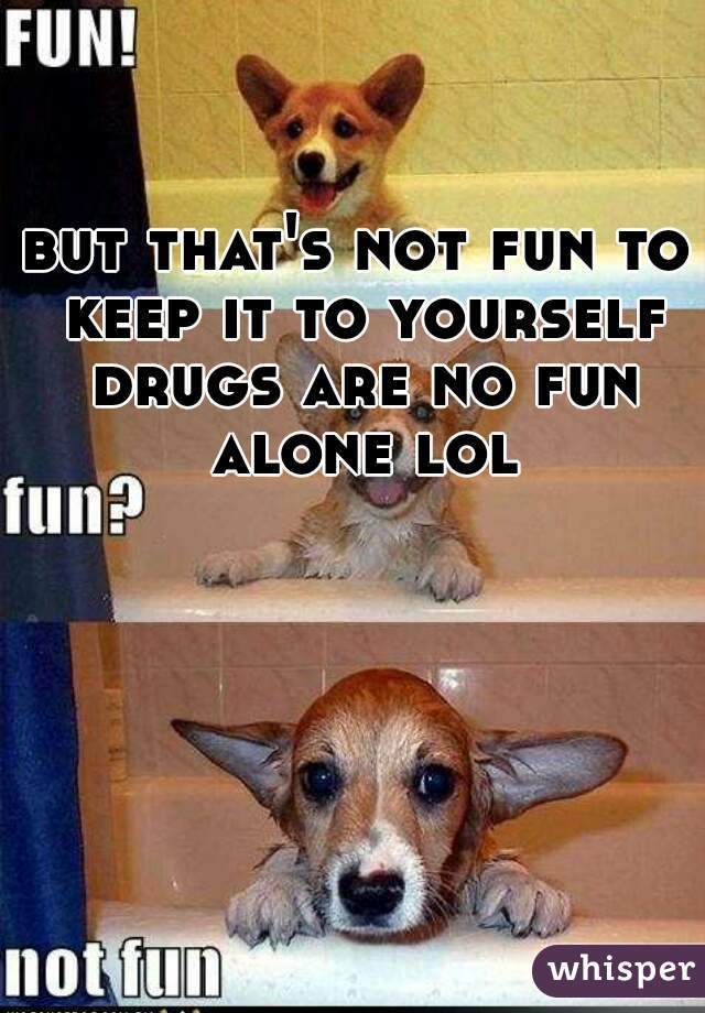 but that's not fun to keep it to yourself drugs are no fun alone lol