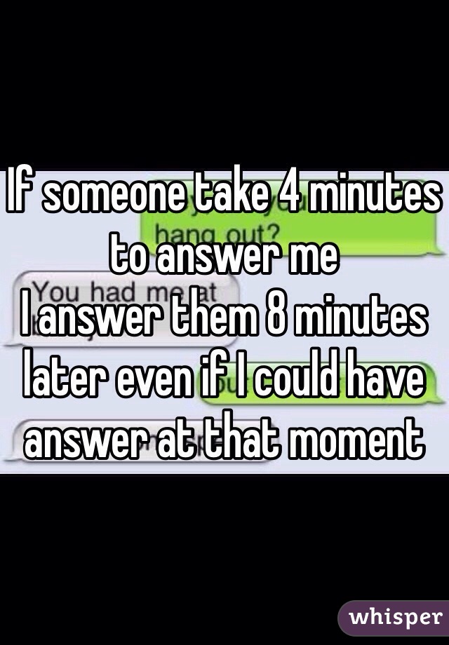 If someone take 4 minutes to answer me
I answer them 8 minutes later even if I could have answer at that moment