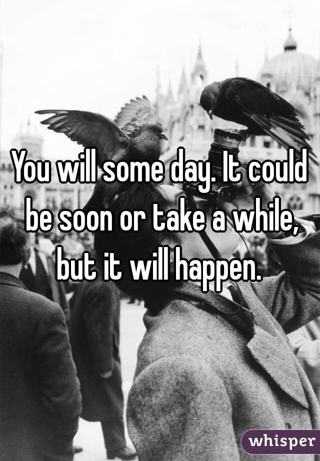 You will some day. It could be soon or take a while, but it will happen. 