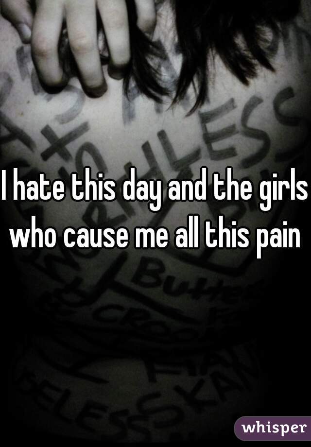 I hate this day and the girls who cause me all this pain 