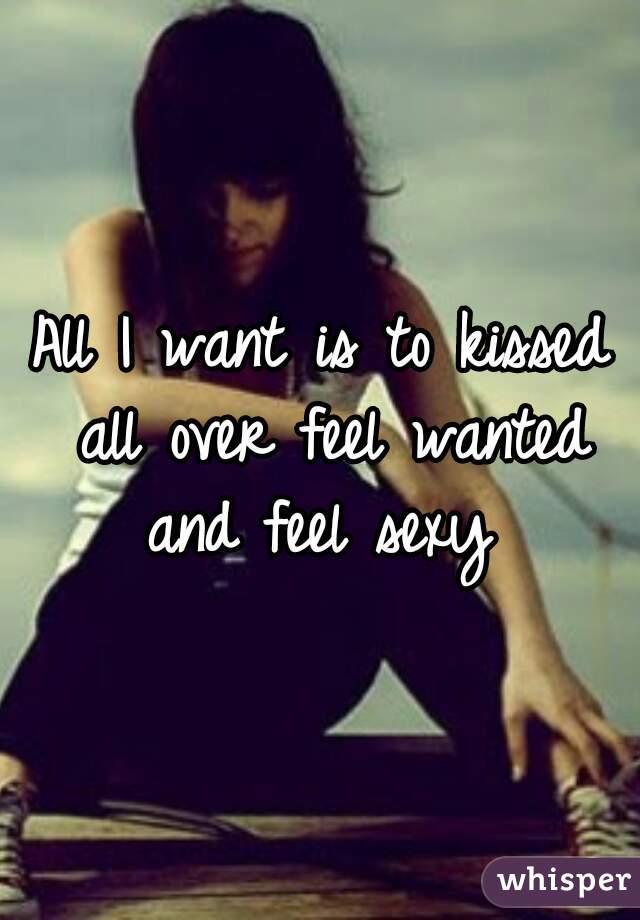 All I want is to kissed all over feel wanted and feel sexy 