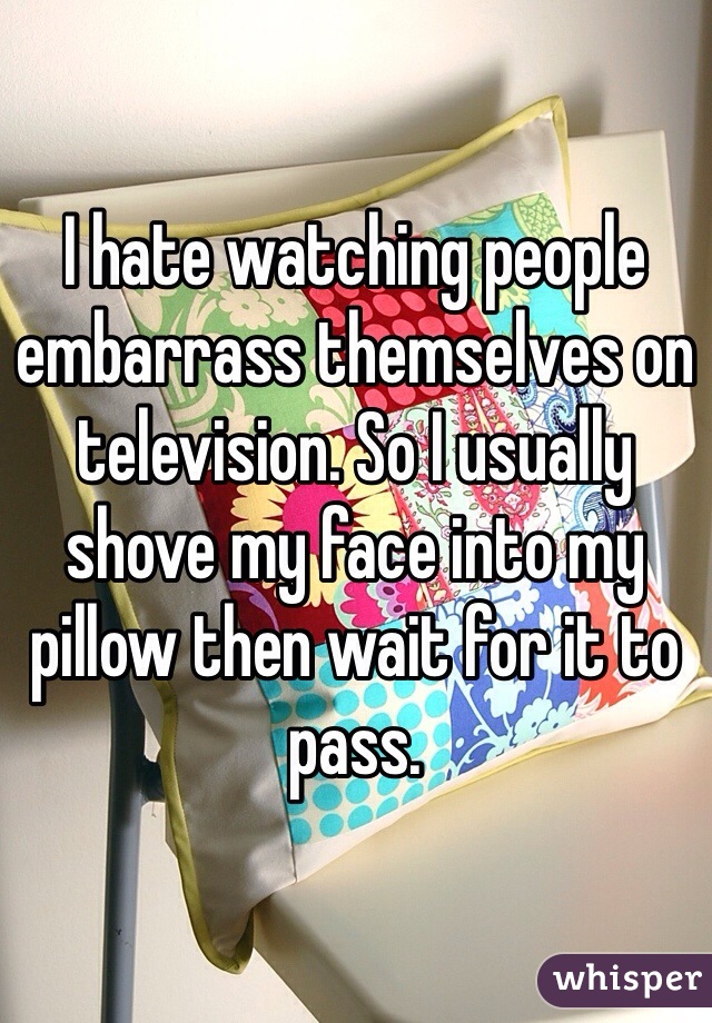 I hate watching people embarrass themselves on television. So I usually shove my face into my pillow then wait for it to pass.