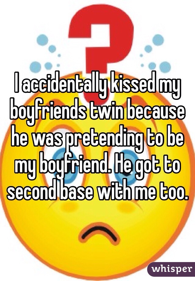 I accidentally kissed my boyfriends twin because he was pretending to be my boyfriend. He got to second base with me too. 