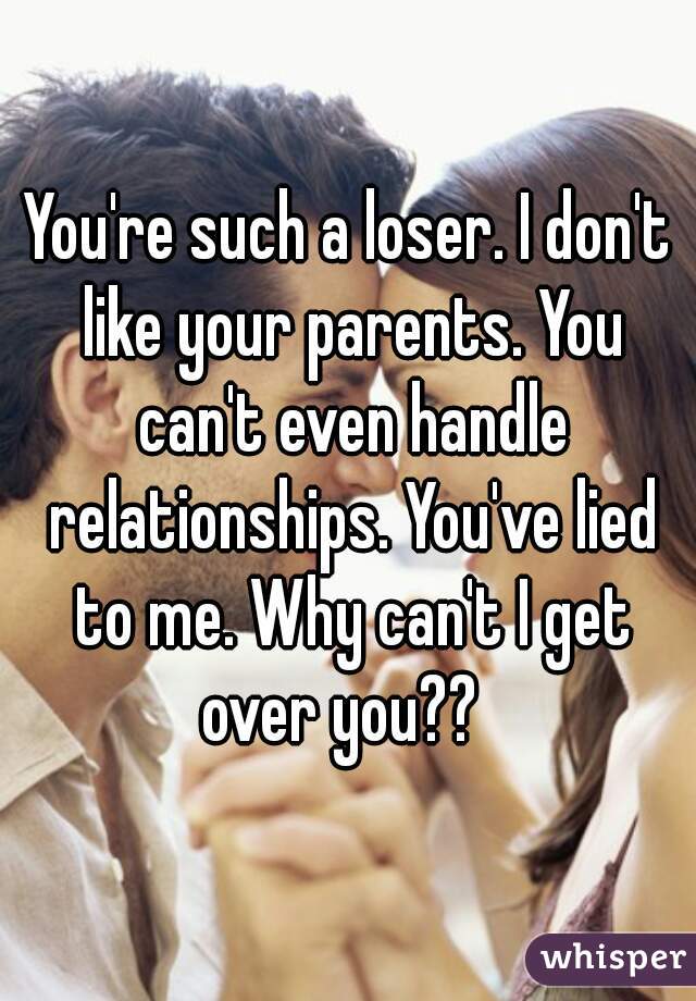 You're such a loser. I don't like your parents. You can't even handle relationships. You've lied to me. Why can't I get over you??  