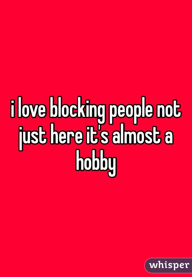 i love blocking people not just here it's almost a hobby 