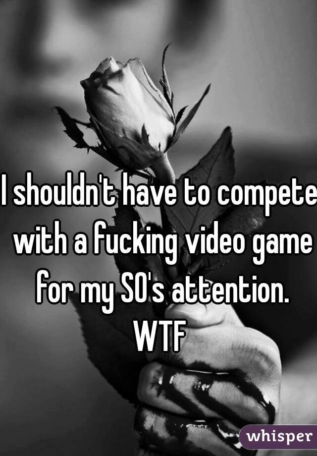 I shouldn't have to compete with a fucking video game for my SO's attention. WTF 