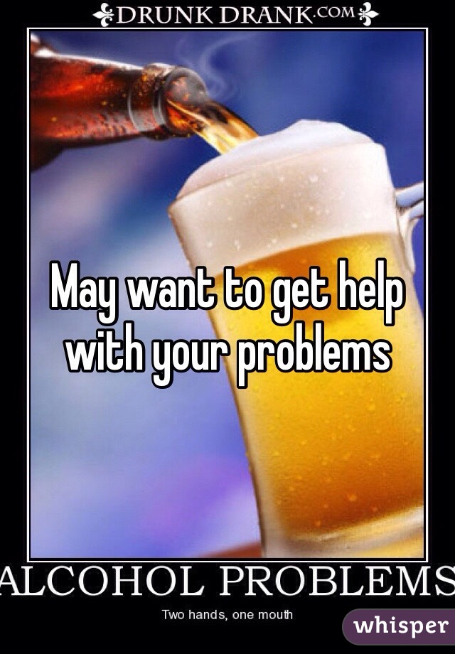 May want to get help with your problems 