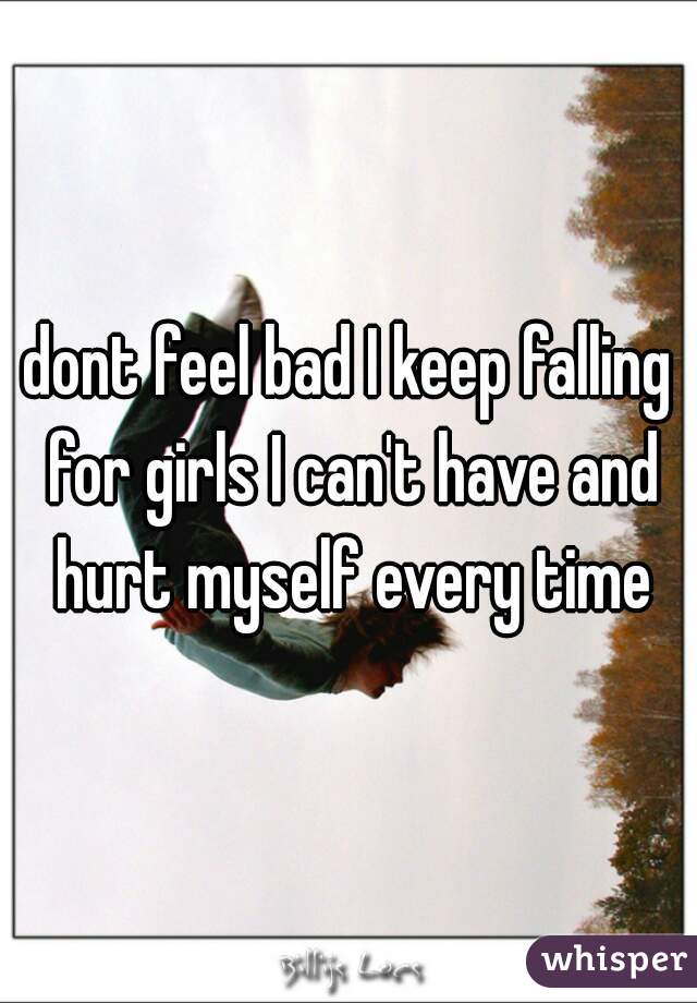 dont feel bad I keep falling for girls I can't have and hurt myself every time