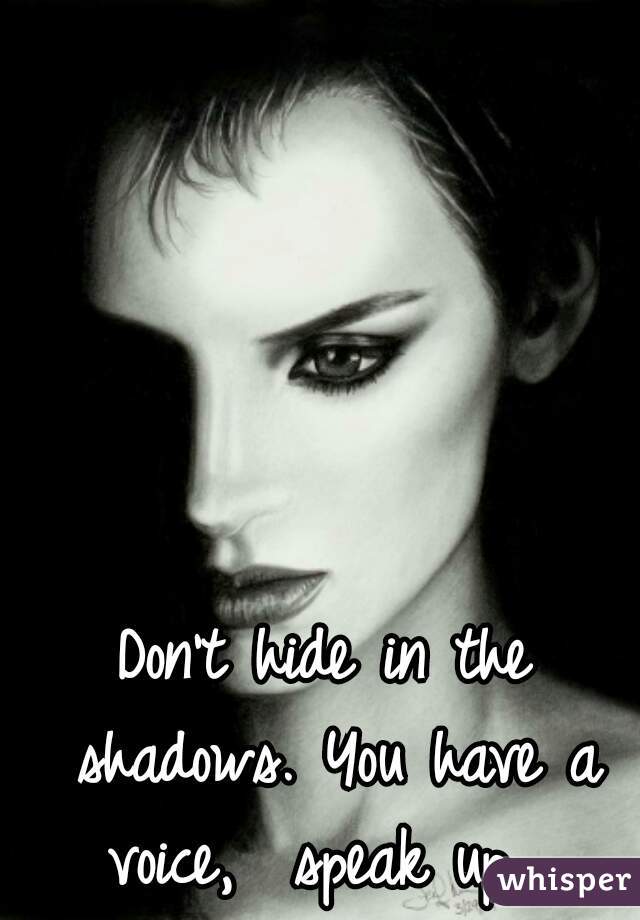 Don't hide in the shadows. You have a voice,  speak up  