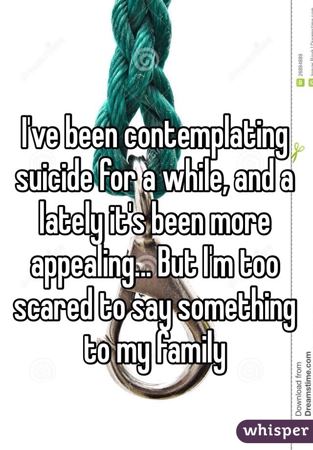 I've been contemplating suicide for a while, and a lately it's been more appealing... But I'm too scared to say something to my family