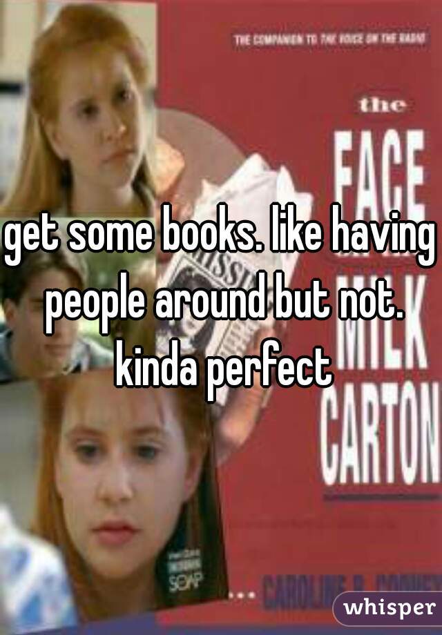 get some books. like having people around but not. kinda perfect