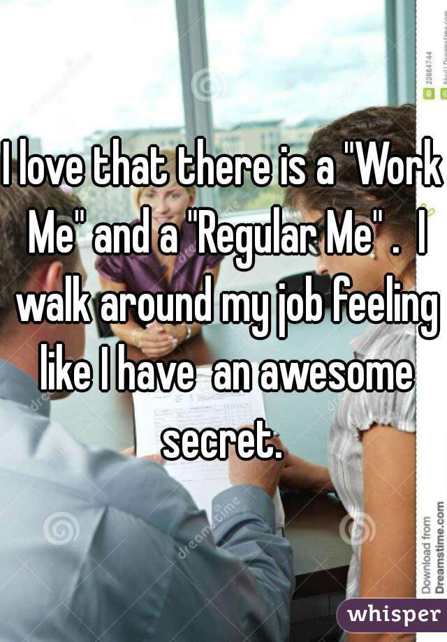 I love that there is a "Work Me" and a "Regular Me" .  I walk around my job feeling like I have  an awesome secret. 