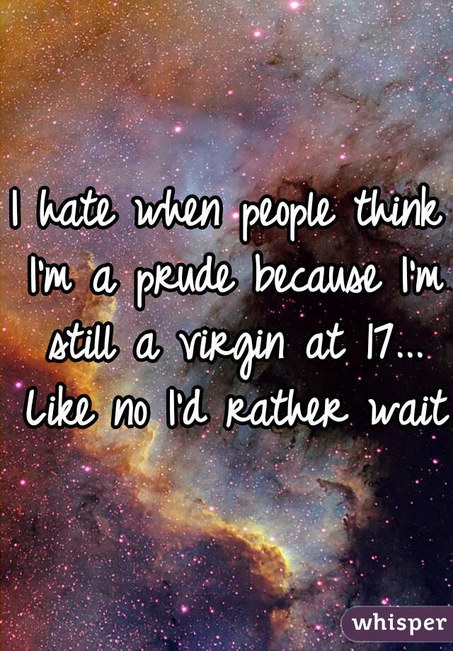 I hate when people think I'm a prude because I'm still a virgin at 17... Like no I'd rather wait 