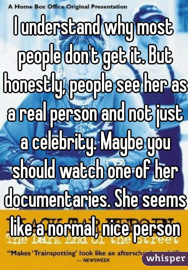 I understand why most people don't get it. But honestly, people see her as a real person and not just a celebrity. Maybe you should watch one of her documentaries. She seems like a normal, nice person