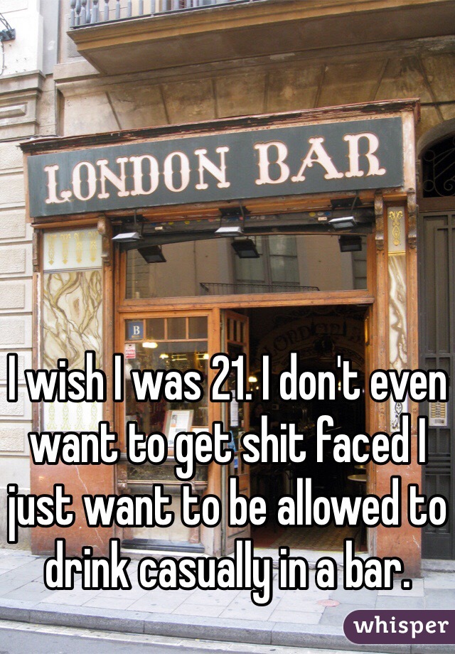 I wish I was 21. I don't even want to get shit faced I just want to be allowed to drink casually in a bar. 