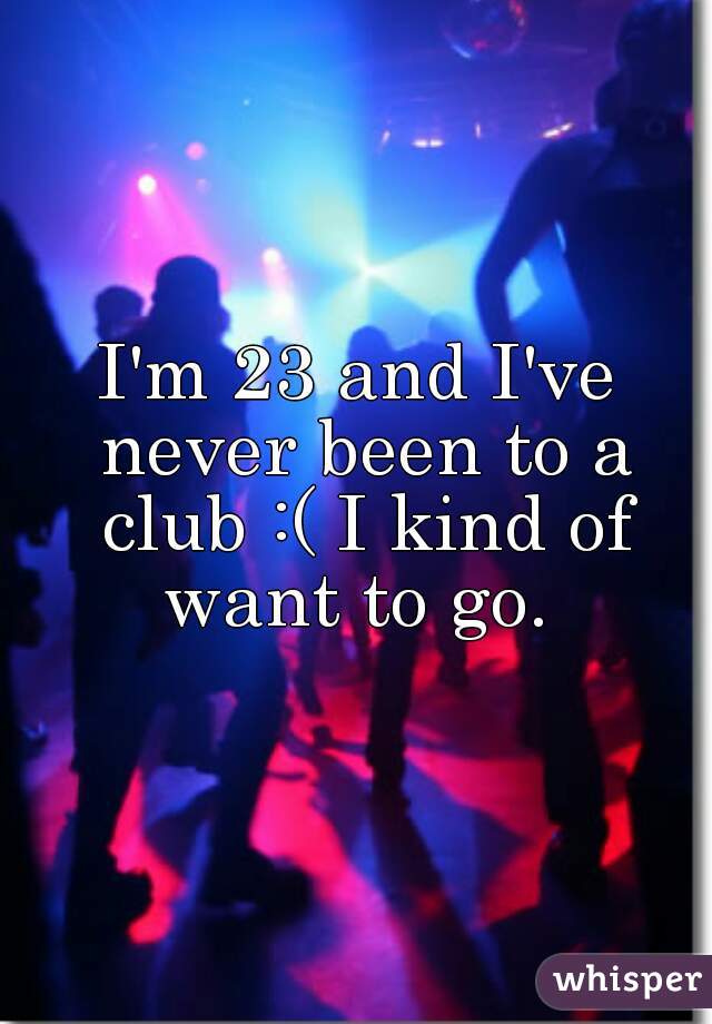 I'm 23 and I've never been to a club :( I kind of want to go. 