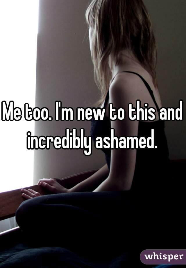 Me too. I'm new to this and incredibly ashamed. 