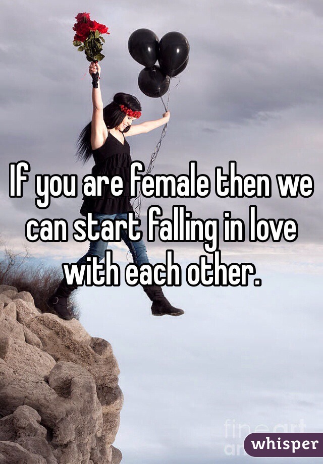 If you are female then we can start falling in love with each other. 