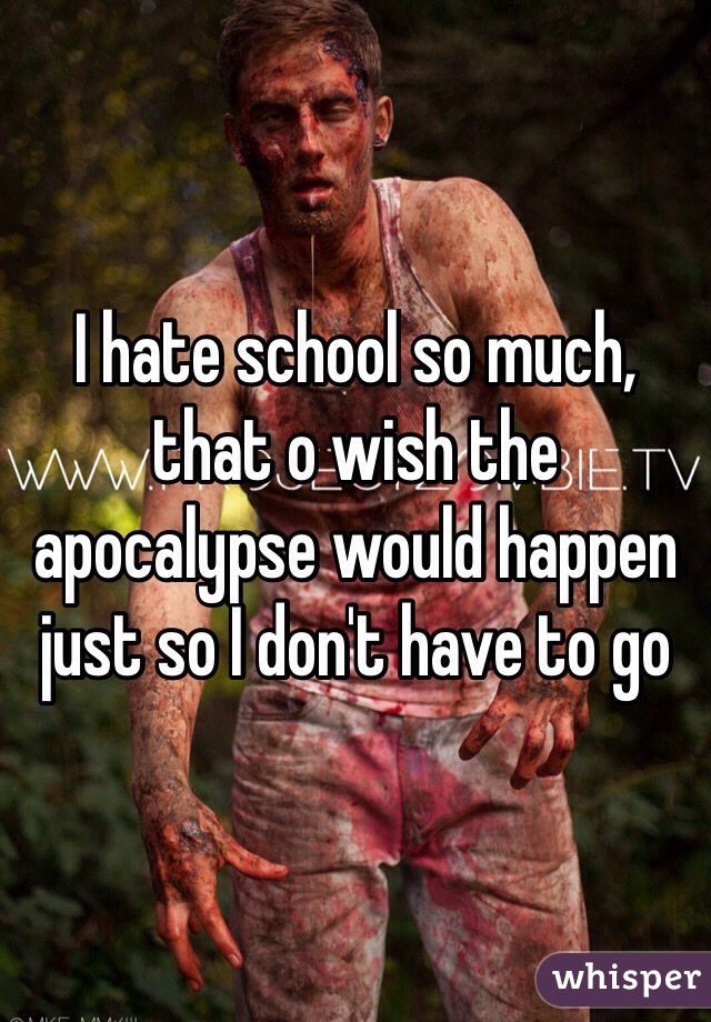 I hate school so much, that o wish the apocalypse would happen just so I don't have to go 
