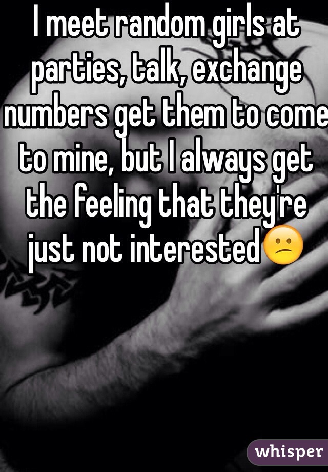 I meet random girls at parties, talk, exchange numbers get them to come to mine, but I always get the feeling that they're just not interested😕