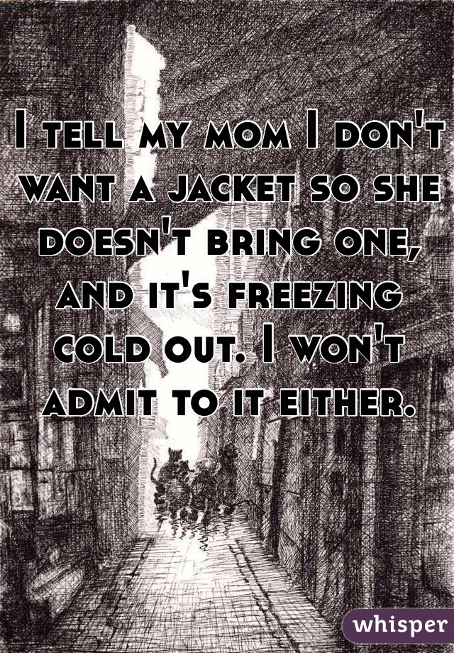 I tell my mom I don't want a jacket so she doesn't bring one, and it's freezing cold out. I won't admit to it either.