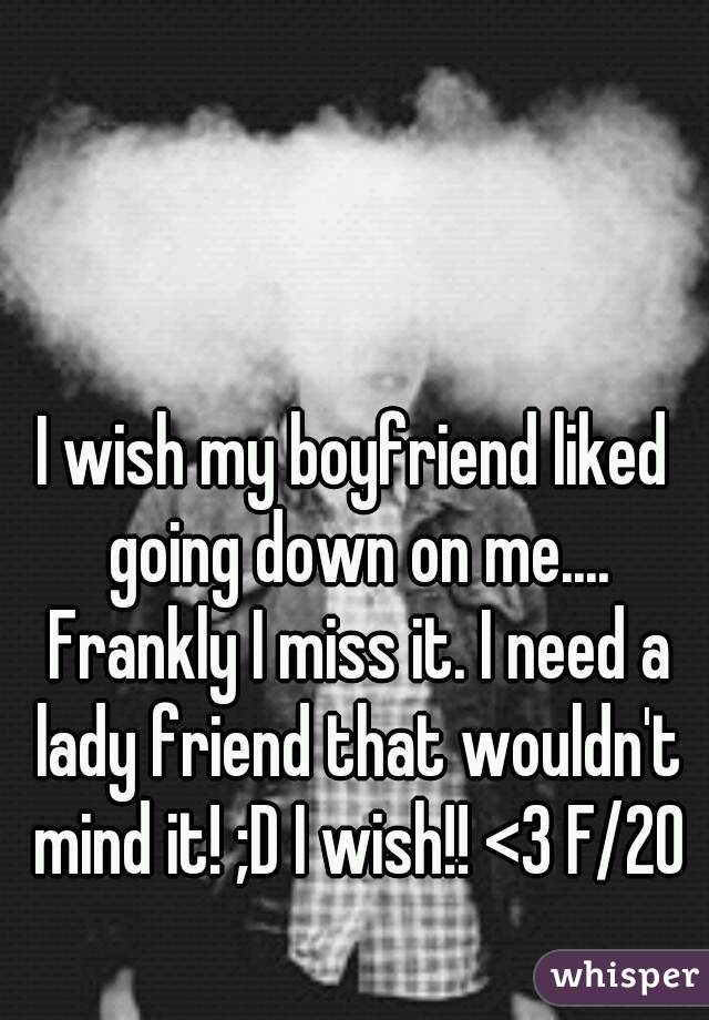 I wish my boyfriend liked going down on me.... Frankly I miss it. I need a lady friend that wouldn't mind it! ;D I wish!! <3 F/20