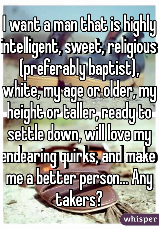 I want a man that is highly intelligent, sweet, religious (preferably baptist), white, my age or older, my height or taller, ready to settle down, will love my endearing quirks, and make me a better person... Any takers? 