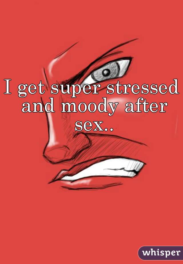 I get super stressed and moody after sex..