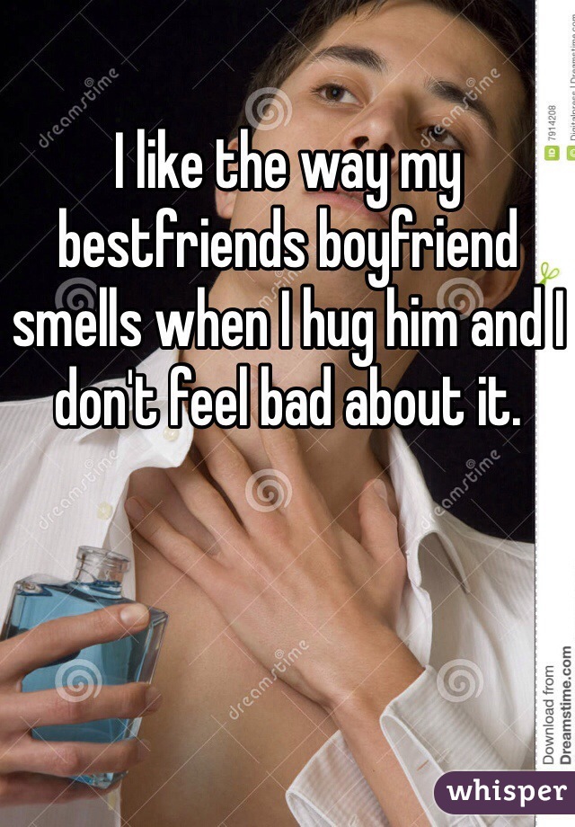 I like the way my bestfriends boyfriend smells when I hug him and I don't feel bad about it. 