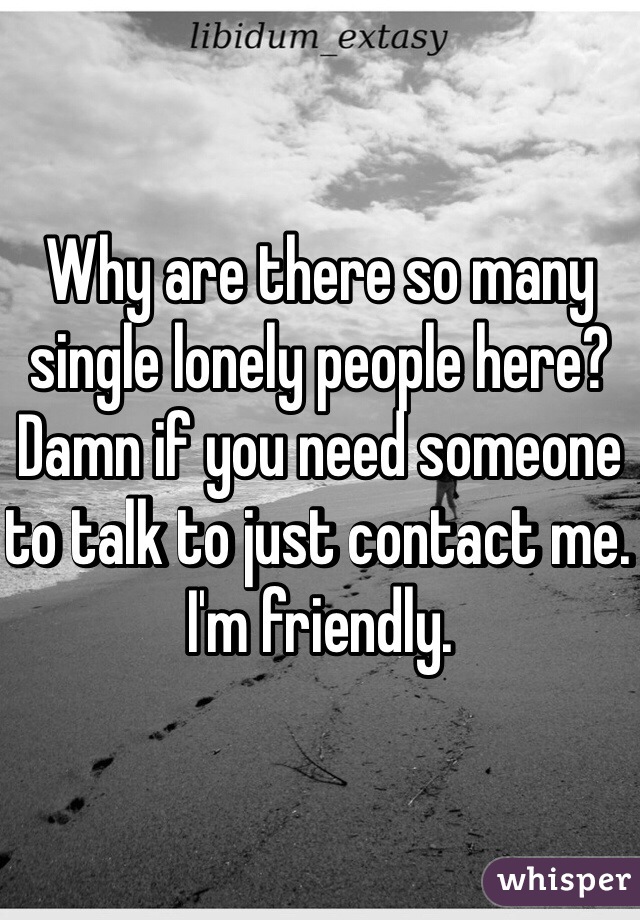 Why are there so many single lonely people here? Damn if you need someone to talk to just contact me. I'm friendly. 