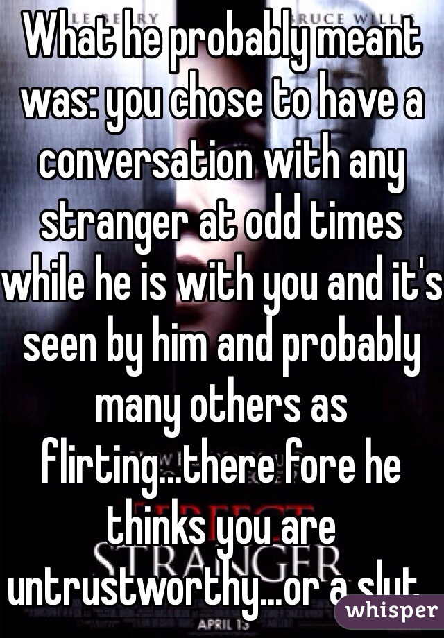 What he probably meant was: you chose to have a conversation with any stranger at odd times while he is with you and it's seen by him and probably many others as flirting...there fore he thinks you are untrustworthy...or a slut..