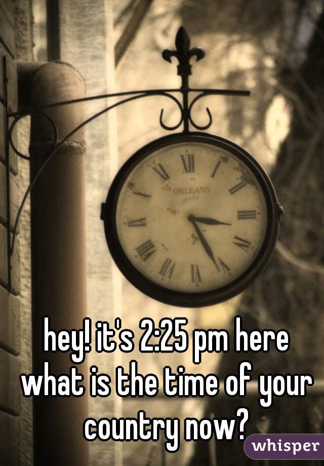 hey! it's 2:25 pm here
what is the time of your country now? 
