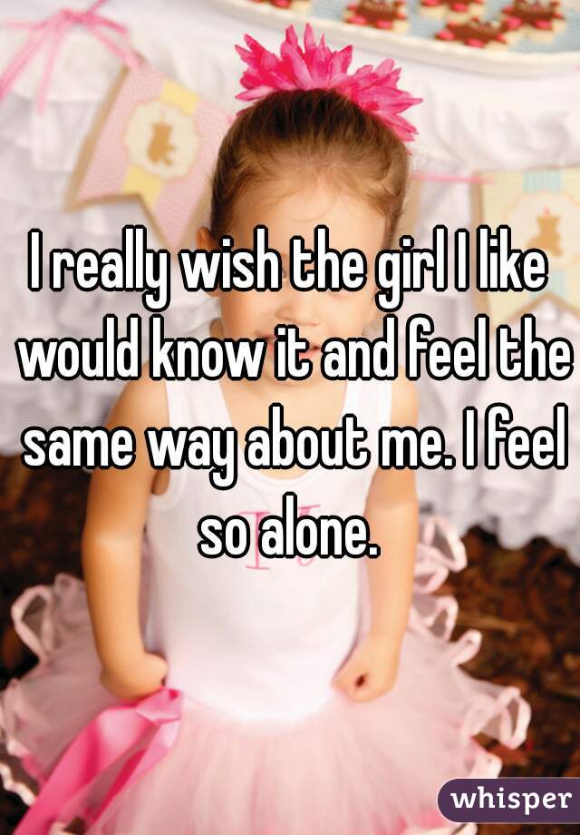 I really wish the girl I like would know it and feel the same way about me. I feel so alone. 