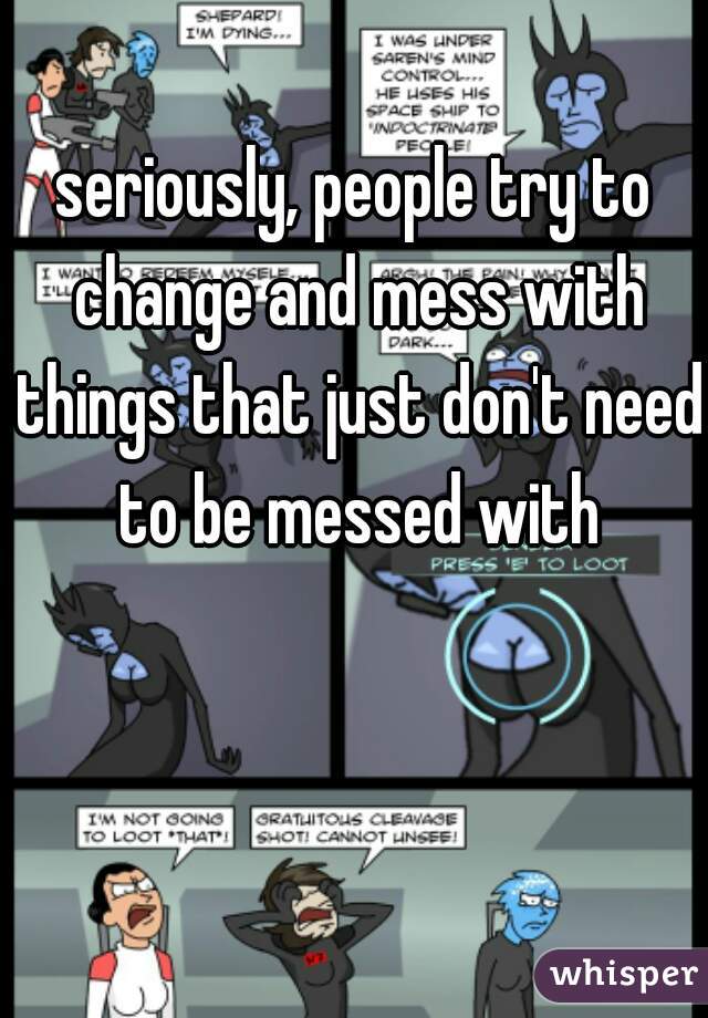 seriously, people try to change and mess with things that just don't need to be messed with