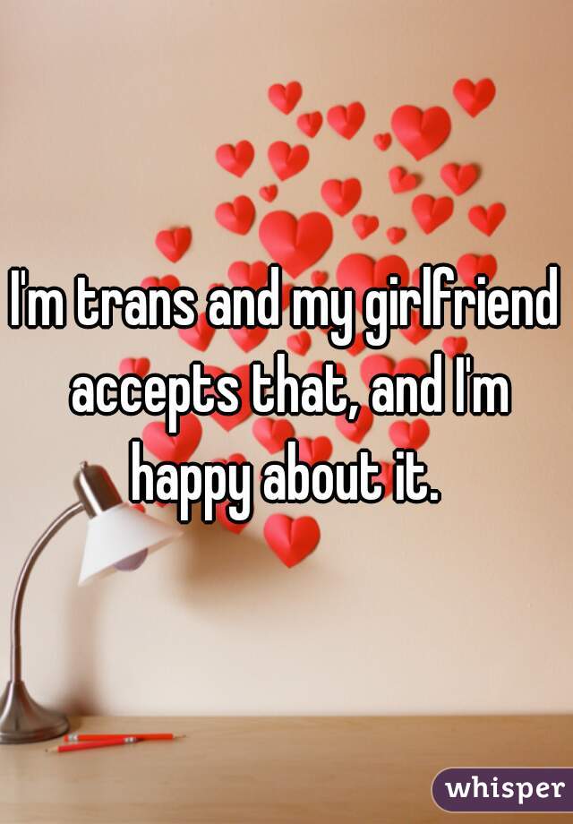 I'm trans and my girlfriend accepts that, and I'm happy about it. 