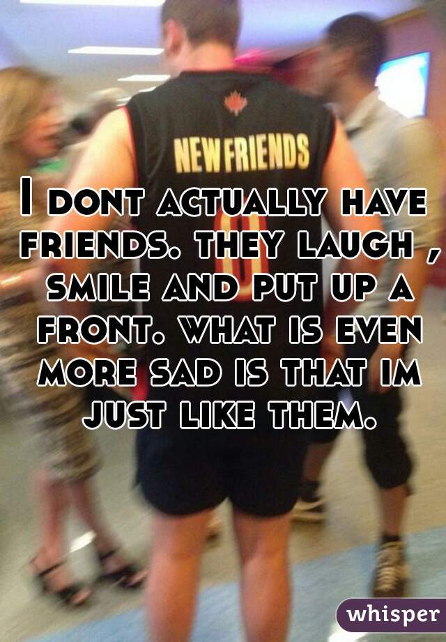 I dont actually have friends. they laugh , smile and put up a front. what is even more sad is that im just like them.