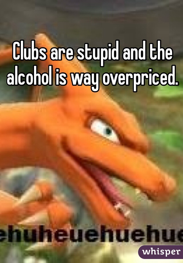 Clubs are stupid and the alcohol is way overpriced. 