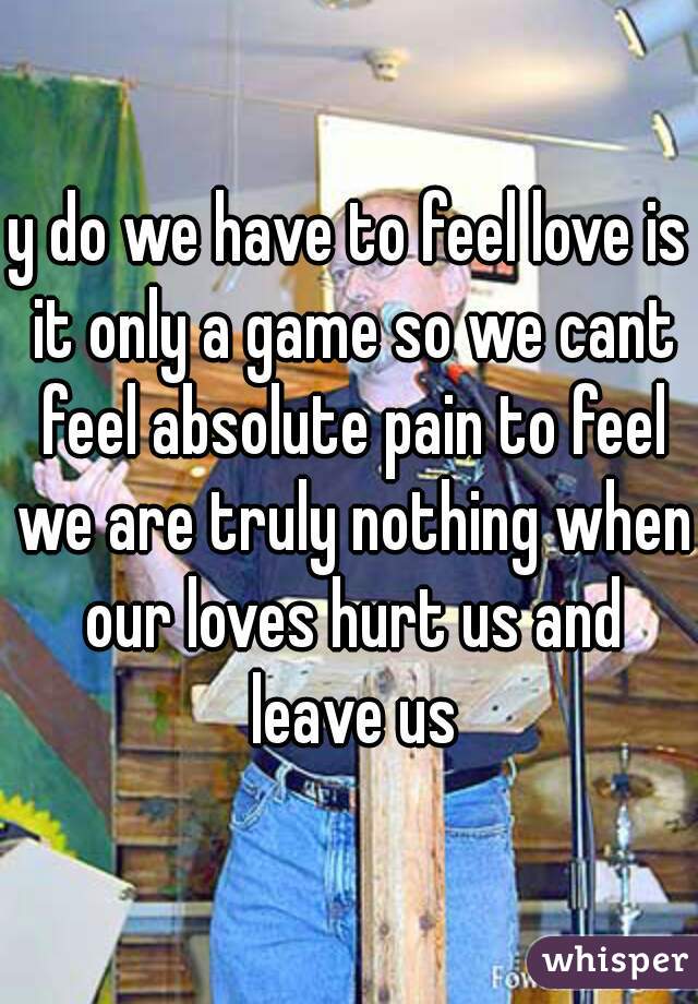 y do we have to feel love is it only a game so we cant feel absolute pain to feel we are truly nothing when our loves hurt us and leave us