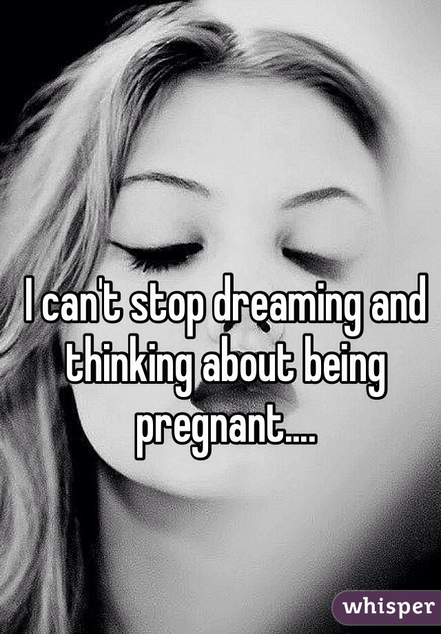 I can't stop dreaming and thinking about being pregnant.... 