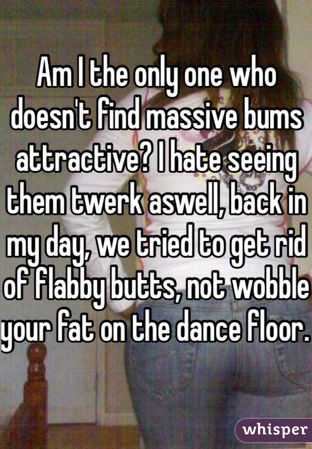 Am I the only one who doesn't find massive bums attractive? I hate seeing them twerk aswell, back in my day, we tried to get rid of flabby butts, not wobble your fat on the dance floor. 