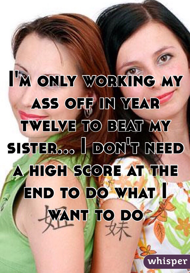 I'm only working my ass off in year twelve to beat my sister... I don't need a high score at the end to do what I want to do 