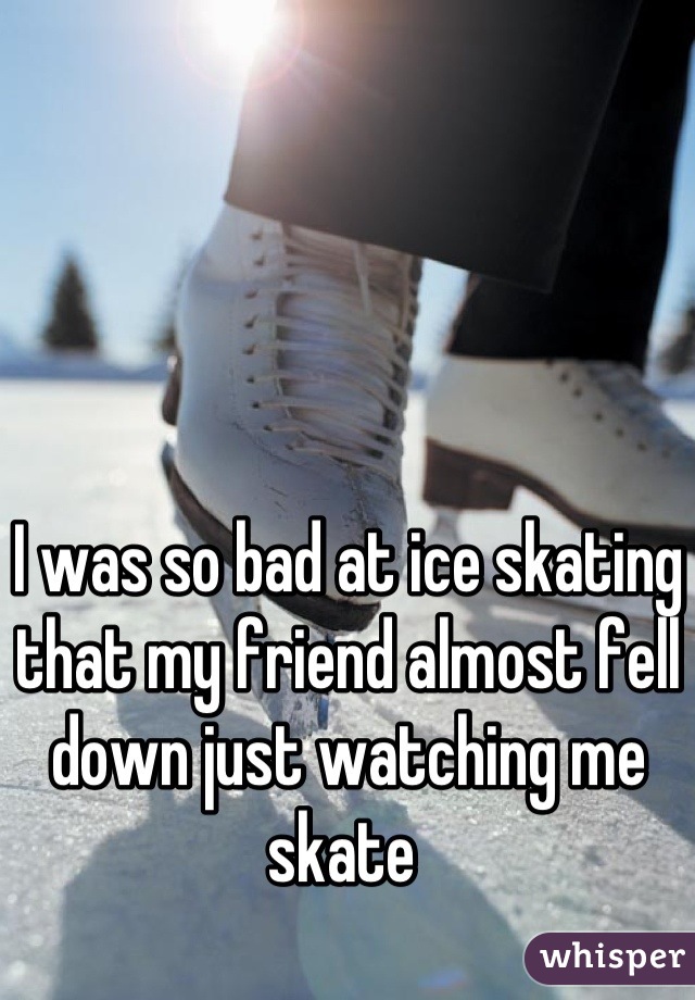 I was so bad at ice skating that my friend almost fell down just watching me skate 