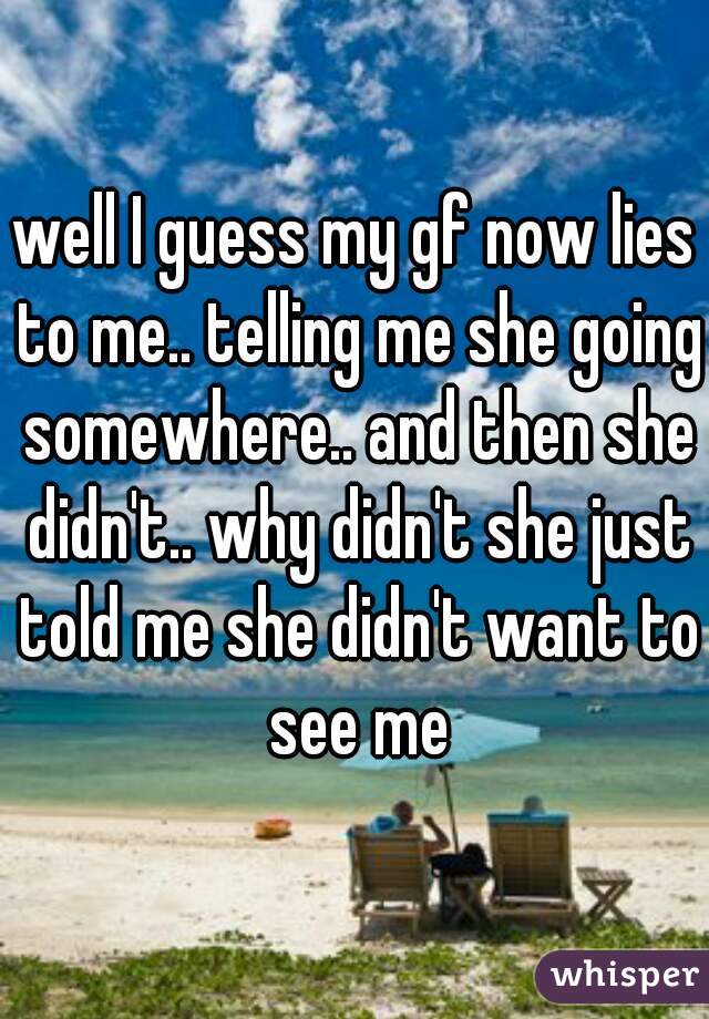 well I guess my gf now lies to me.. telling me she going somewhere.. and then she didn't.. why didn't she just told me she didn't want to see me