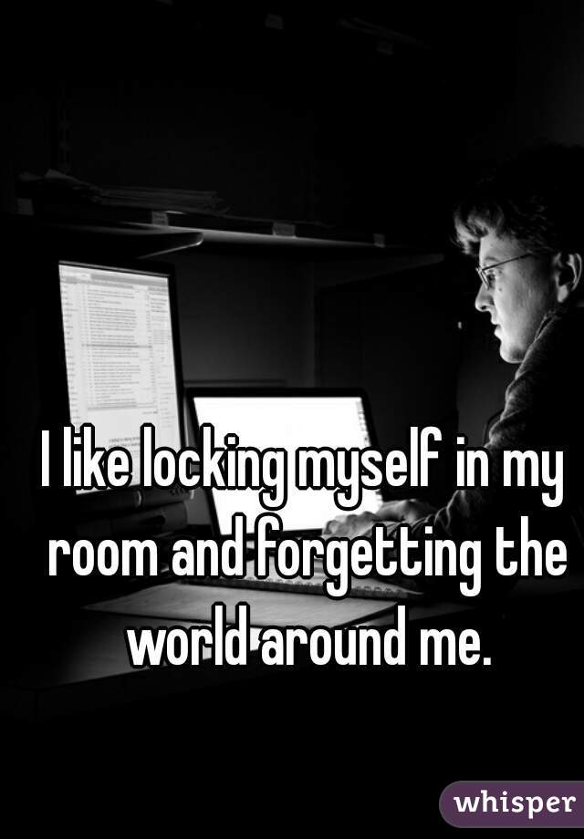 I like locking myself in my room and forgetting the world around me.