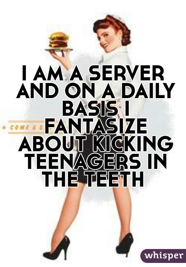 I AM A SERVER AND ON A DAILY BASIS I FANTASIZE ABOUT KICKING TEENAGERS IN THE TEETH 