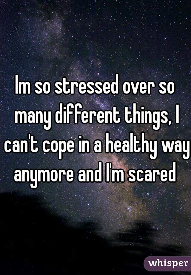 Im so stressed over so many different things, I can't cope in a healthy way anymore and I'm scared 