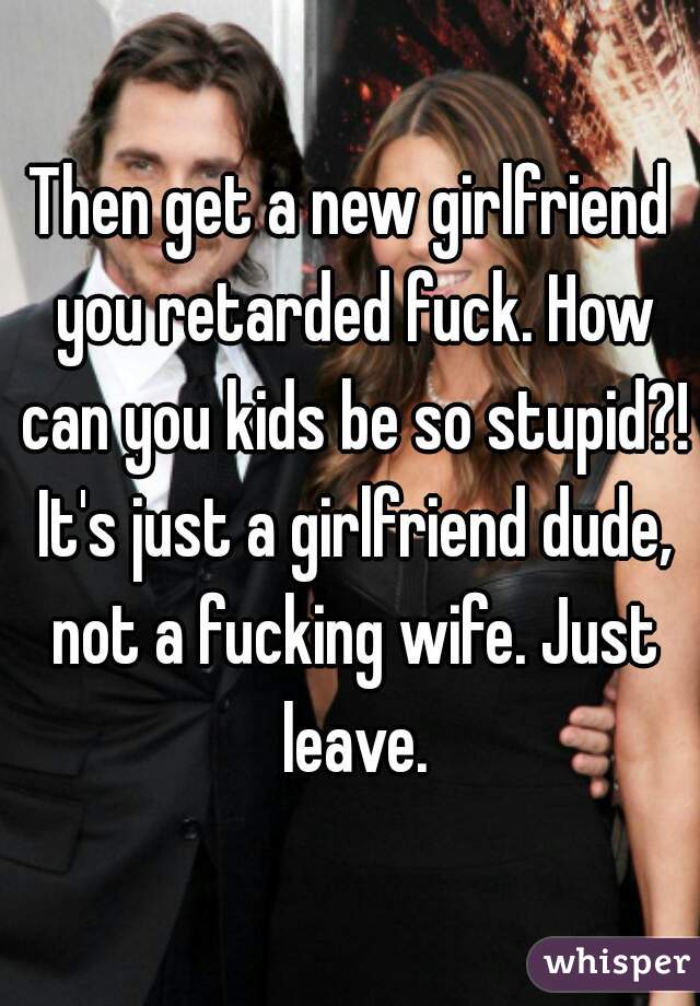 Then get a new girlfriend you retarded fuck. How can you kids be so stupid?! It's just a girlfriend dude, not a fucking wife. Just leave.