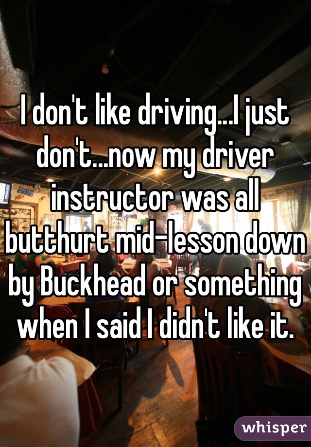 I don't like driving...I just don't...now my driver instructor was all butthurt mid-lesson down by Buckhead or something when I said I didn't like it.