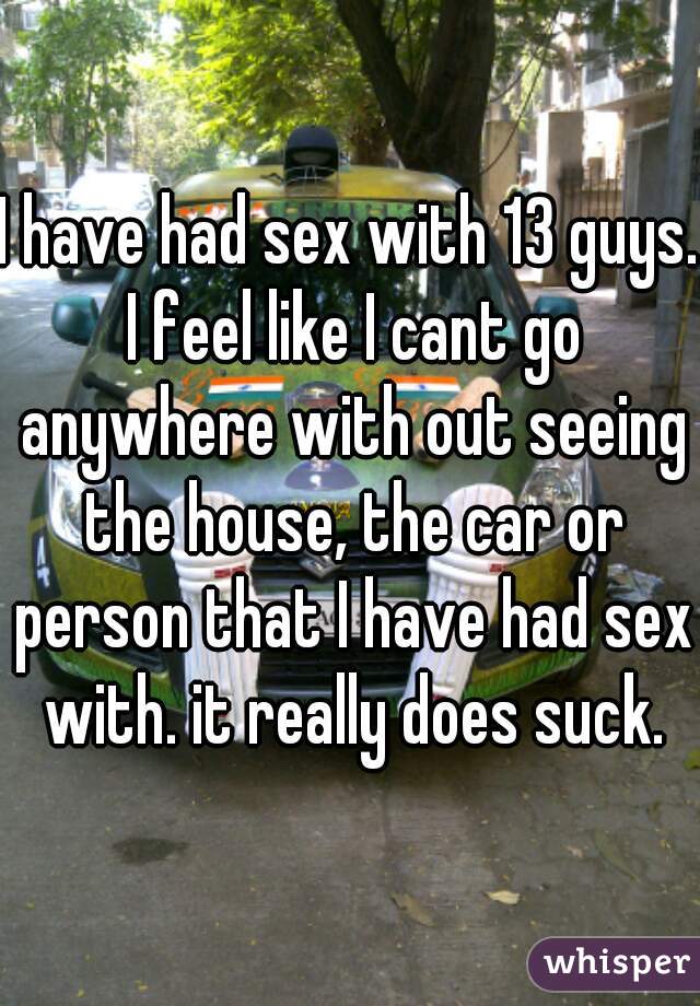 I have had sex with 13 guys. I feel like I cant go anywhere with out seeing the house, the car or person that I have had sex with. it really does suck.