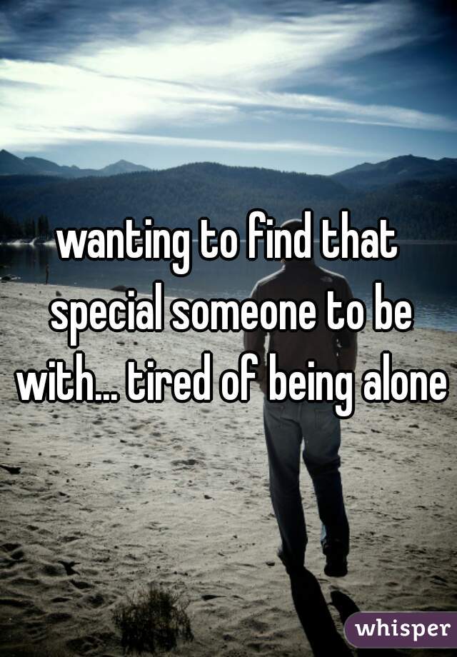 wanting to find that special someone to be with... tired of being alone